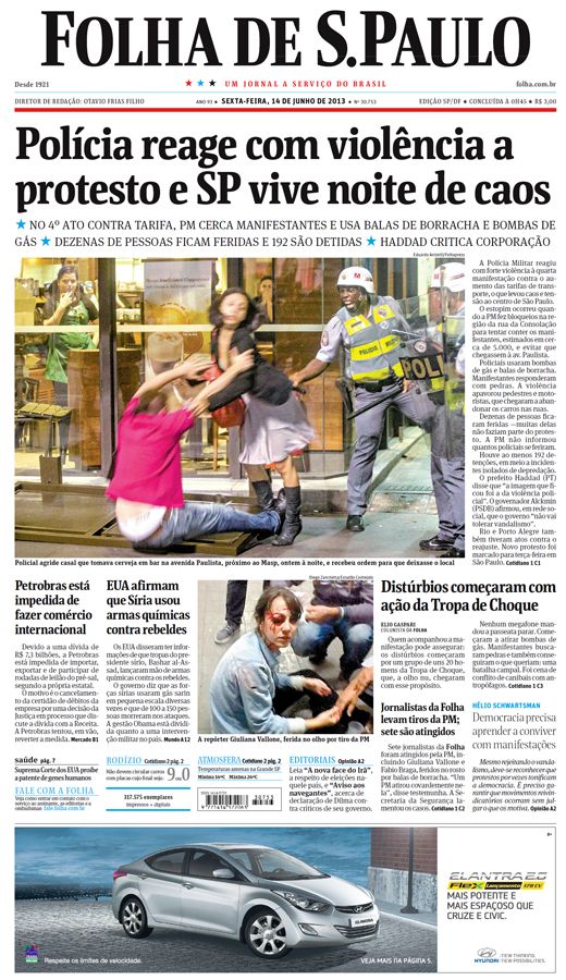 Capa do jornal Folha de São Paulo, dia 14 de junho de 2013. O título principal é “Polícia reage com violência a protesto e SP vive noite de caos. A foto tirada em um ambiente aberto, durante a noite, registra um casal sofrendo violência da polícia militar de São Paulo, uma pessoa desse casal está caindo no chão e a mulher está em pé tentando evitar a queda, a ação do policial é com o cassetete na mão e próximo ao casal. Ao fundo pessoas dentro do edifício assistem à cena. Na foto abaixo, centralizada, é uma mulher branca, de cabelos pretos, sentada no chão, com o olho ferido após tiro da PM e sendo amparada por algumas pessoas. O título ao lado da foto é "Distúrbios começaram com ação da Tropa de Choque" e mais abaixo outro destaque é "Jornalista da Folha levam tiros da PM: sete são atingidos". 